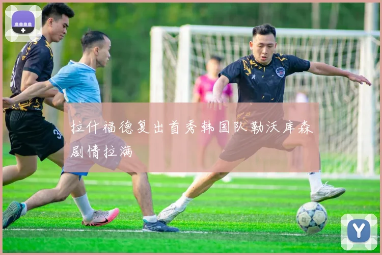 拉什福德复出首秀韩国队勒沃库森剧情拉满