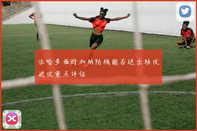 法哈多面对加纳防线能否送出助攻进攻重点评估