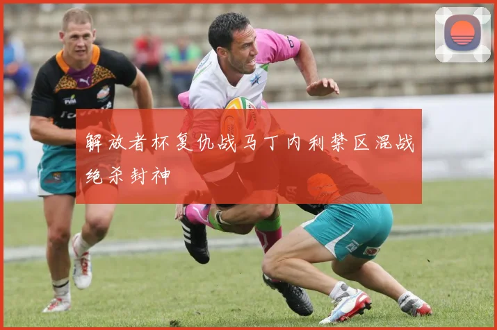 解放者杯复仇战马丁内利禁区混战绝杀封神