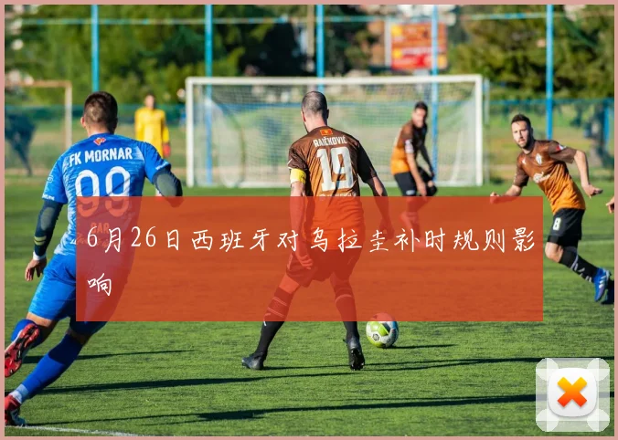 6月26日西班牙对乌拉圭补时规则影响