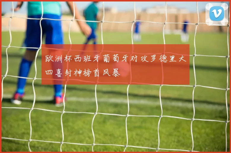 欧洲杯西班牙葡萄牙对攻罗德里大四喜封神榜首风暴