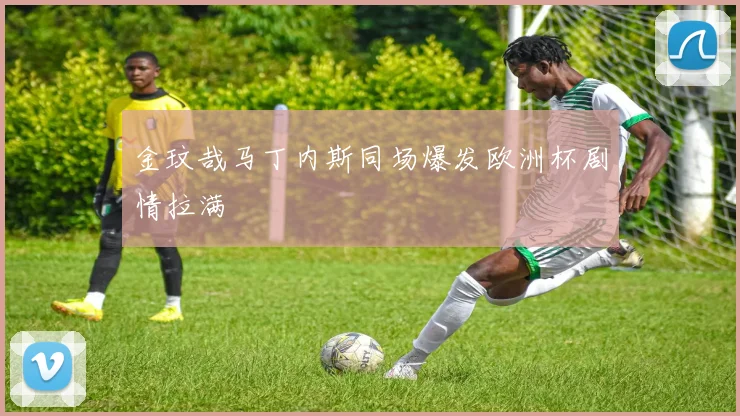 金玟哉马丁内斯同场爆发欧洲杯剧情拉满