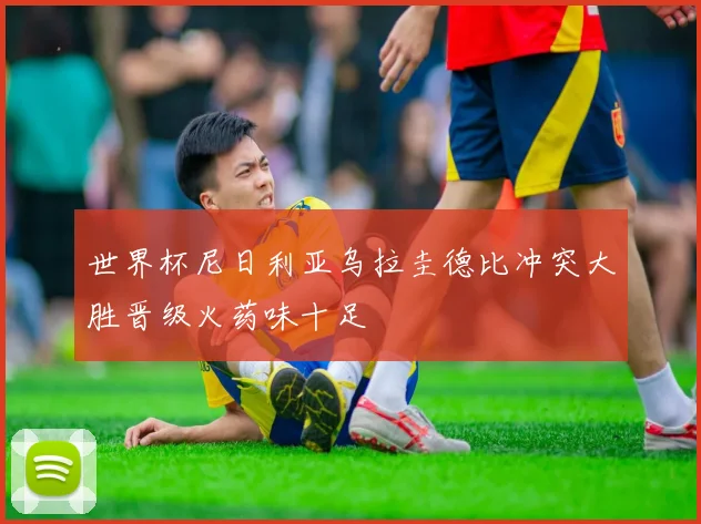 世界杯尼日利亚乌拉圭德比冲突大胜晋级火药味十足
