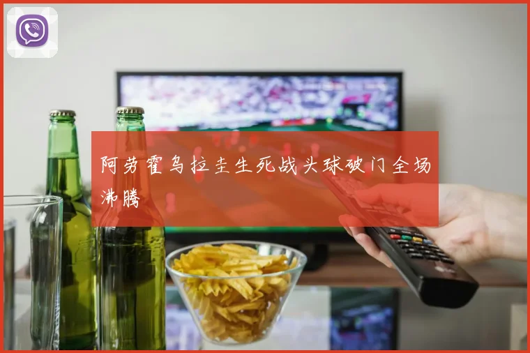 阿劳霍乌拉圭生死战头球破门全场沸腾