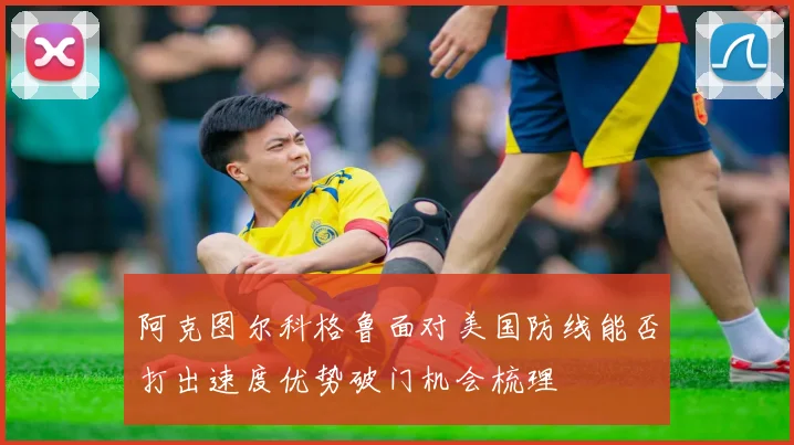 阿克图尔科格鲁面对美国防线能否打出速度优势破门机会梳理