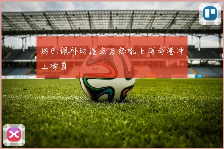 姆巴佩补时造点后怒吼上海海港冲上榜首