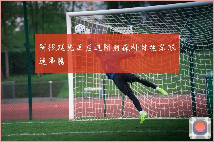 阿根廷先丢后追阿利森补时绝杀球迷沸腾