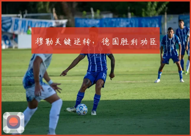 穆勒关键逆转，德国胜利功臣