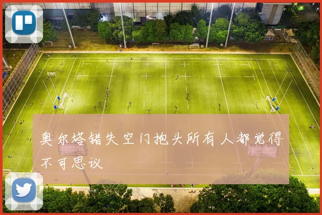奥尔塔错失空门抱头所有人都觉得不可思议