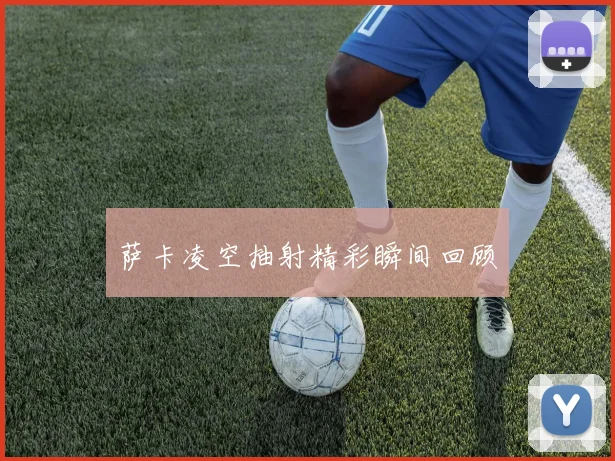 萨卡凌空抽射精彩瞬间回顾