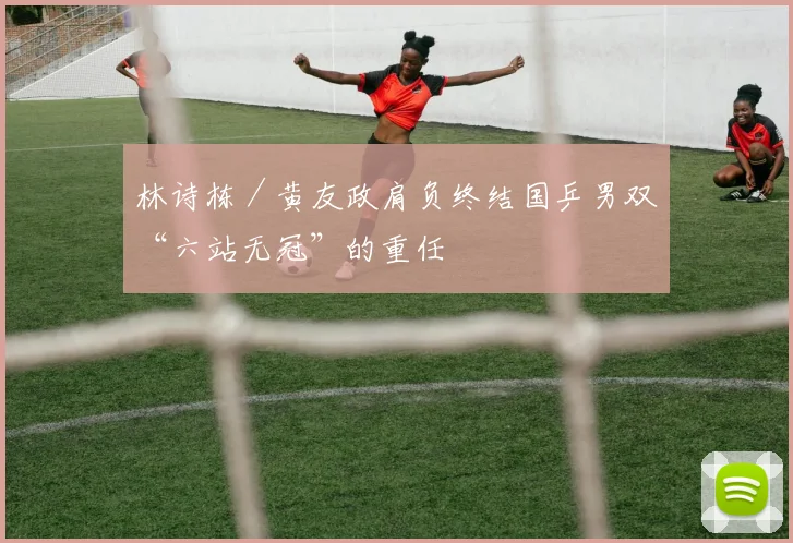 林诗栋／黄友政肩负终结国乒男双“六站无冠”的重任