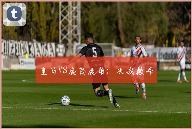 皇马VS鹿岛鹿角：决战巅峰