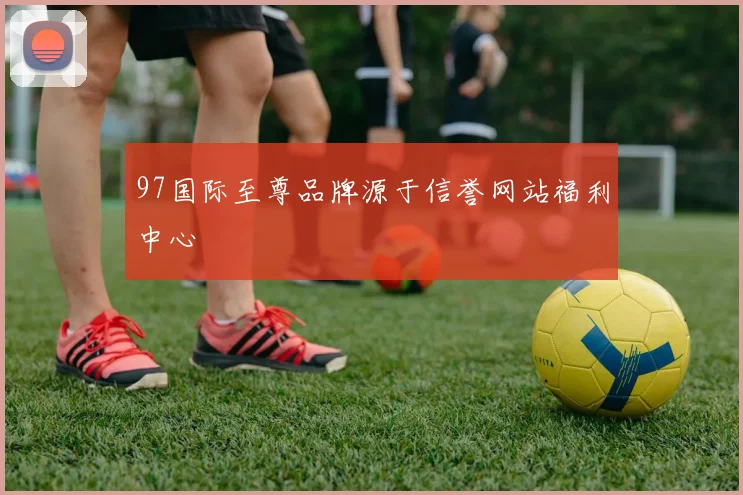 97国际至尊品牌源于信誉网站福利中心
