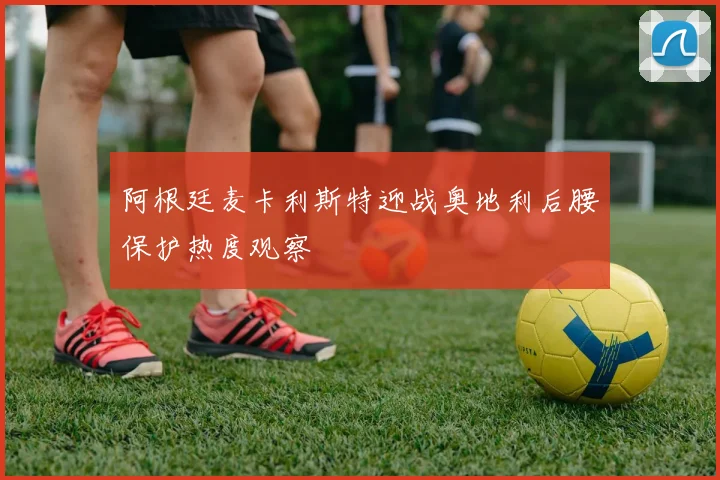 阿根廷麦卡利斯特迎战奥地利后腰保护热度观察