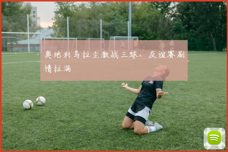 奥地利乌拉圭激战三球，友谊赛剧情拉满