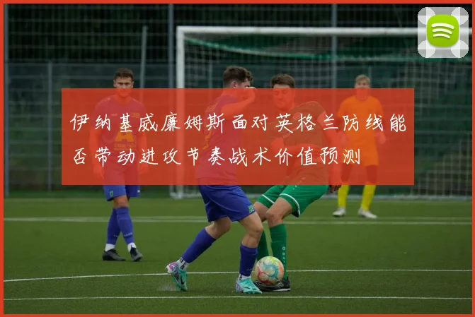 伊纳基威廉姆斯面对英格兰防线能否带动进攻节奏战术价值预测