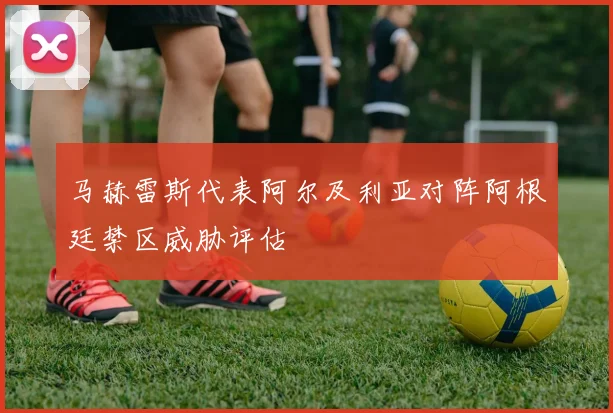 马赫雷斯代表阿尔及利亚对阵阿根廷禁区威胁评估