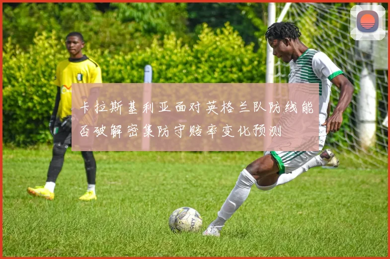 卡拉斯基利亚面对英格兰队防线能否破解密集防守赔率变化预测