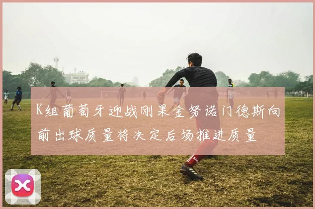 K组葡萄牙迎战刚果金努诺门德斯向前出球质量将决定后场推进质量
