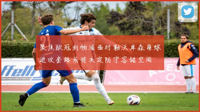 聚焦欧冠利物浦面对勒沃库森角球进攻套路或将决定防守容错空间