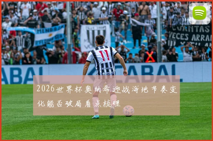 2026世界杯奥纳希迎战海地节奏变化能否破局看点梳理