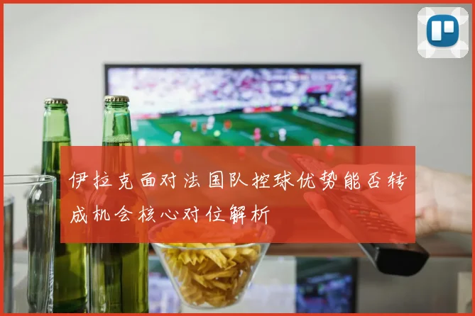 伊拉克面对法国队控球优势能否转成机会核心对位解析