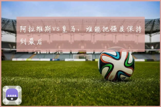 阿拉维斯vs皇马,谁能把强度保持到最后