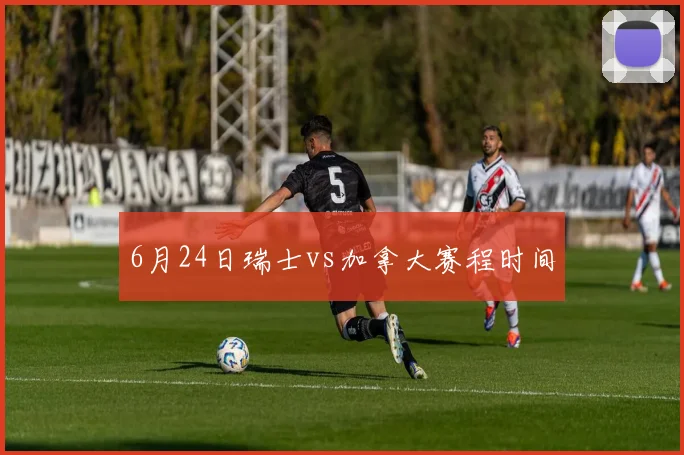 6月24日瑞士vs加拿大赛程时间