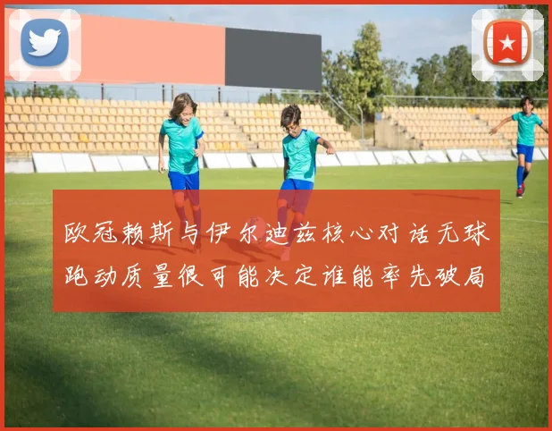欧冠赖斯与伊尔迪兹核心对话无球跑动质量很可能决定谁能率先破局