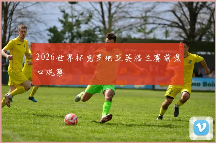 2026世界杯克罗地亚英格兰赛前盘口观察