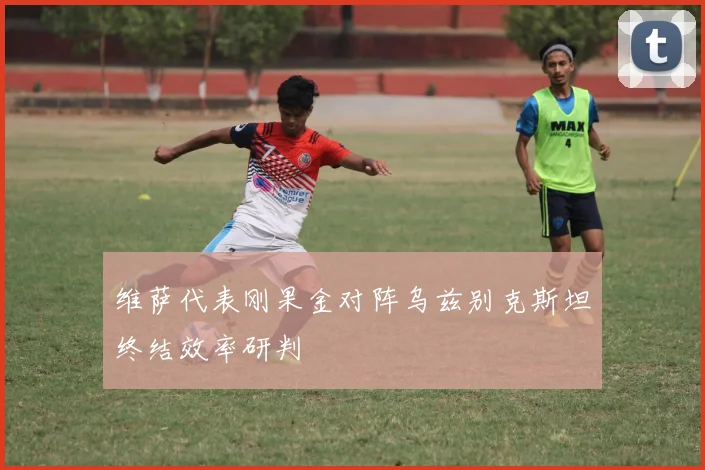 维萨代表刚果金对阵乌兹别克斯坦终结效率研判