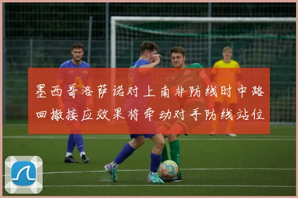 墨西哥洛萨诺对上南非防线时中路回撤接应效果将牵动对手防线站位