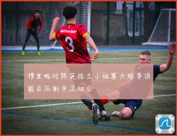 穆里略对阵英格兰小组赛头球争顶能否压制中卫组合