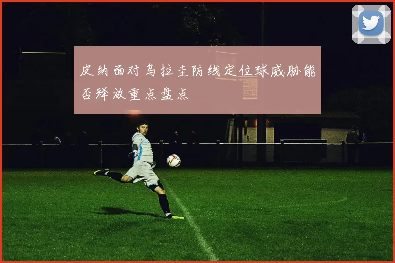 皮纳面对乌拉圭防线定位球威胁能否释放重点盘点